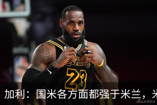 加利：国米各方面都强于米兰，米兰需要注重打攻防转换