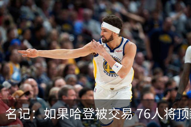名记：如果哈登被交易 76人将顶薪续约马克西