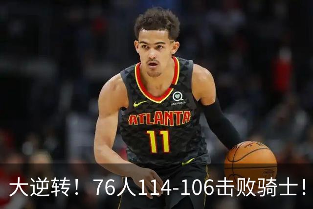 大逆转！76人114-106击败骑士！詹姆斯立大功，此战看到5个事实：5换1交易很值得