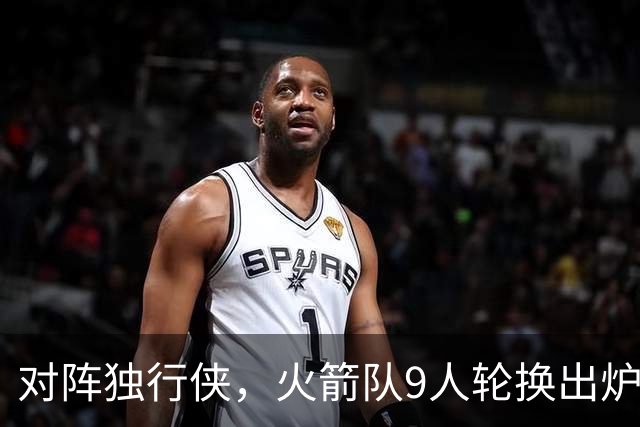 对阵独行侠，火箭队9人轮换出炉！外线3人撑起二阵，第4中锋再出战