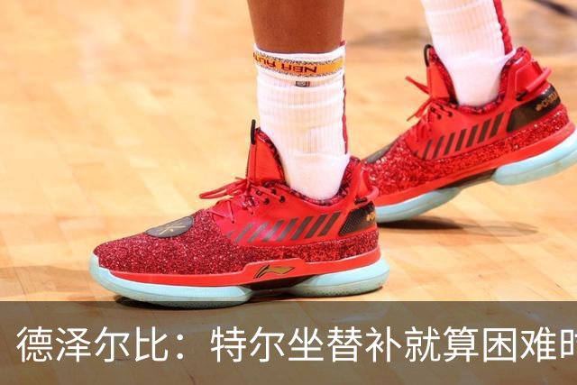 德泽尔比：特尔坐替补就算困难时刻？这是成长的一部分