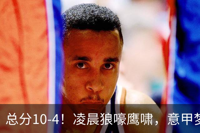总分10-4！凌晨狼嚎鹰啸，意甲梦回唐朝，国米被迫下线！