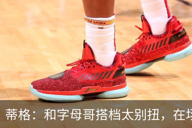 蒂格：和字母哥搭档太别扭，在场上根本摸不到球