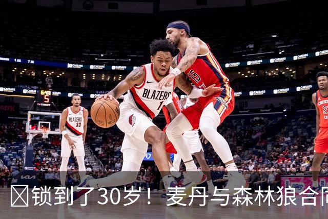 🔒锁到了30岁！麦丹与森林狼合同剩余四年1.24亿！